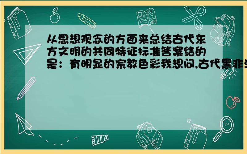 从思想观念的方面来总结古代东方文明的共同特征标准答案给的是：有明显的宗教色彩我想问,古代黑非洲文明和南美洲文明不也是有明显的宗教嘛,这还算是古代东方文明的共同特征吗?我看