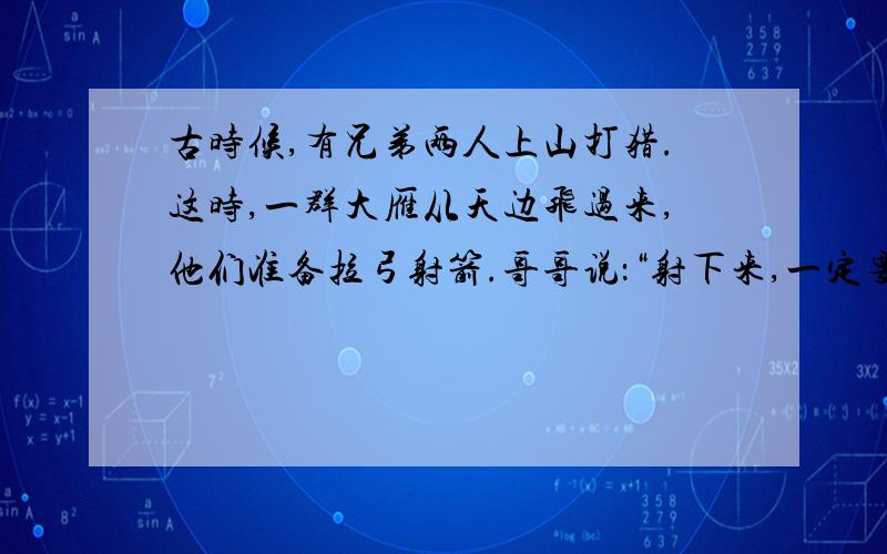 古时候,有兄弟两人上山打猎.这时,一群大雁从天边飞过来,他们准备拉弓射箭.哥哥说：“射下来,一定要煮着吃.”弟弟不同意,说：“我看还是烤的好吃.”商量结果是：一半煮,一半烤.这时再