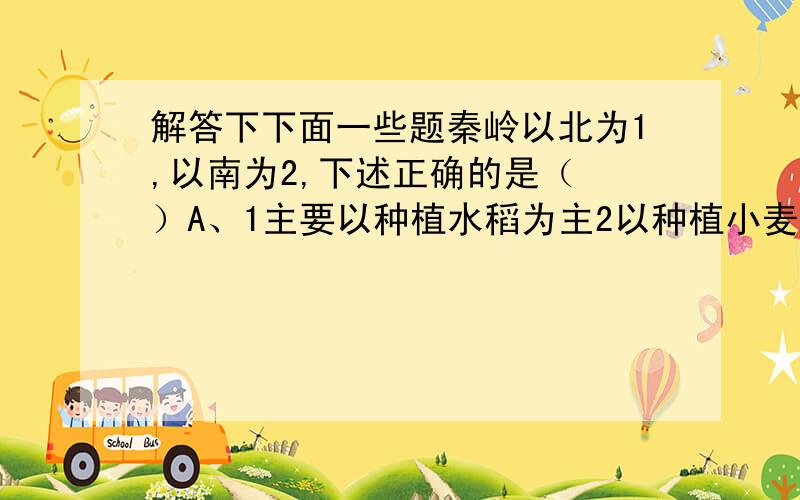 解答下下面一些题秦岭以北为1,以南为2,下述正确的是（ ）A、1主要以种植水稻为主2以种植小麦为主B、雨热同期是1,2的共同特征C、恩施州位于1,广东位于2D、传统的交通地理1以船为主2以马为