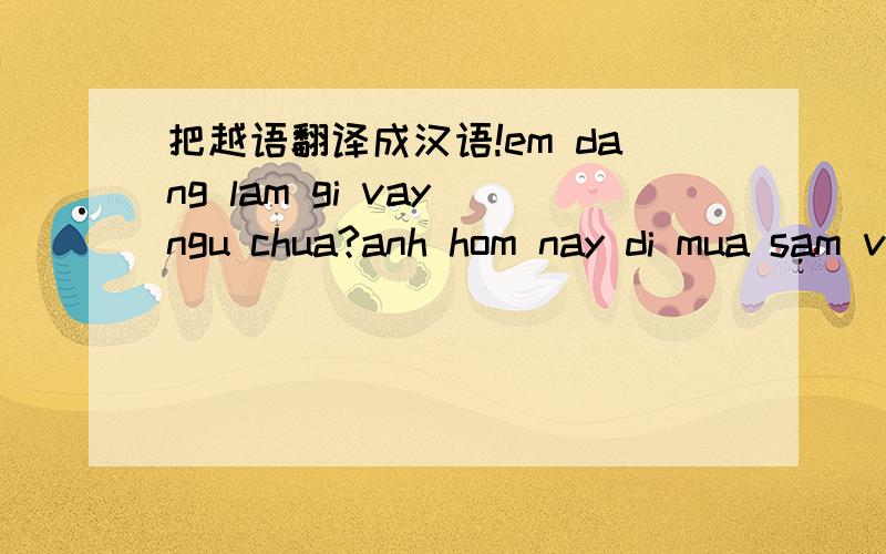 把越语翻译成汉语!em dang lam gi vay ngu chua?anh hom nay di mua sam ve vua an com xong