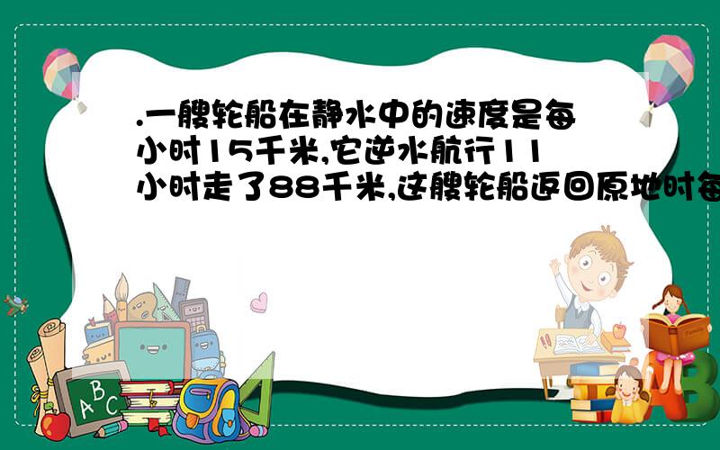 .一艘轮船在静水中的速度是每小时15千米,它逆水航行11小时走了88千米,这艘轮船返回原地时每小时行多少千