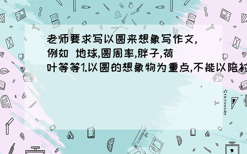 老师要求写以圆来想象写作文,例如 地球,圆周率,胖子,荷叶等等1.以圆的想象物为重点,不能以陪衬物为重点2.想象合理,描写生动3.可加1~2句抒情议论的话小作文,要两篇,每篇不到300字就够了）