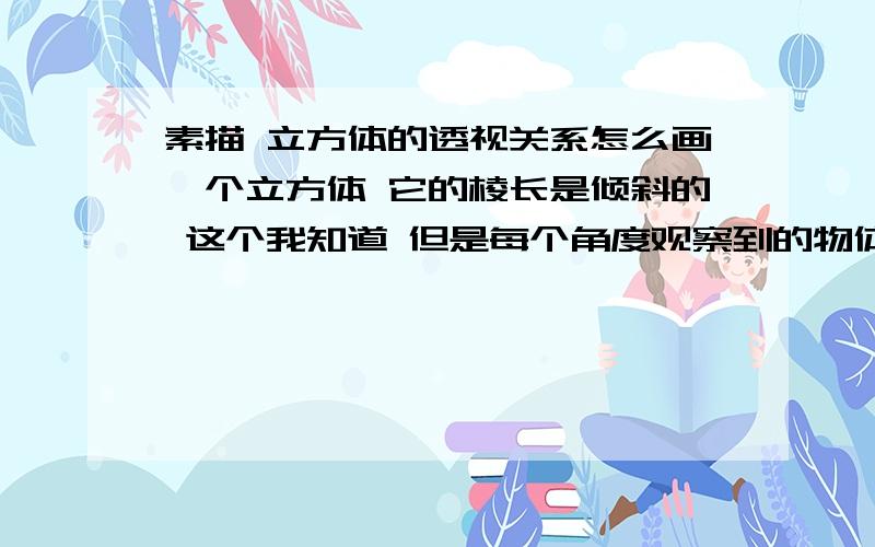 素描 立方体的透视关系怎么画一个立方体 它的棱长是倾斜的 这个我知道 但是每个角度观察到的物体都不同 是向上倾斜还是向下倾斜?我想知道怎样分辨 有什么窍门吗?好的再给20 决不食言!