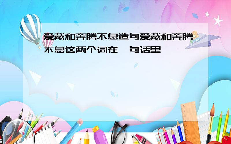 爱戴和奔腾不息造句爱戴和奔腾不息这两个词在一句话里