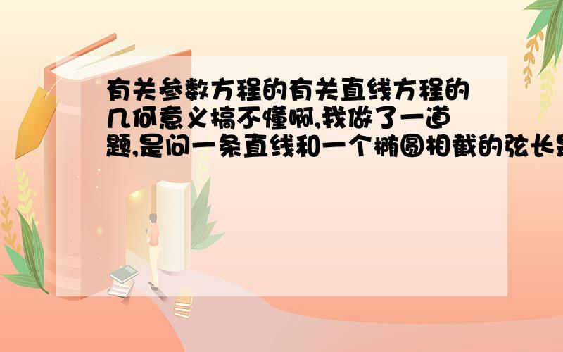 有关参数方程的有关直线方程的几何意义搞不懂啊,我做了一道题,是问一条直线和一个椭圆相截的弦长是多少的,答案是吧直线方程用参数方程形式带入椭圆方程里,然后用韦达定理求t1-t2的绝