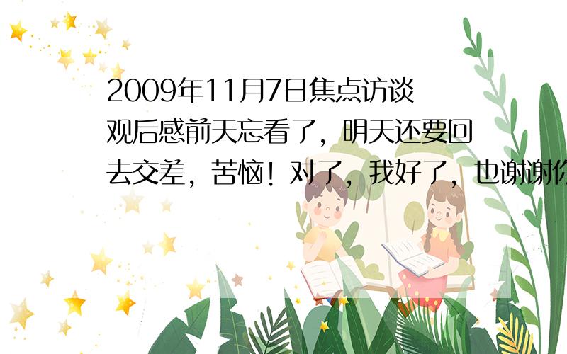 2009年11月7日焦点访谈观后感前天忘看了，明天还要回去交差，苦恼！对了，我好了，也谢谢你的回答，我会给你积分的。