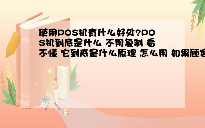 使用POS机有什么好处?POS机到底是什么 不用复制 看不懂 它到底是什么原理 怎么用 如果顾客刷卡了 被刷下来的钱到哪里去了?是不是一个POS机代表一个银行账户 不是很明白 请懂的朋友教我一