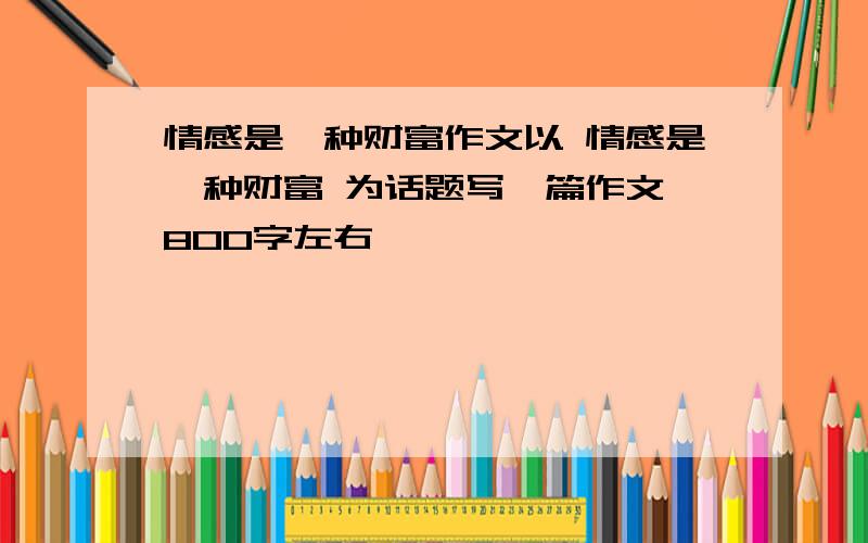 情感是一种财富作文以 情感是一种财富 为话题写一篇作文 800字左右