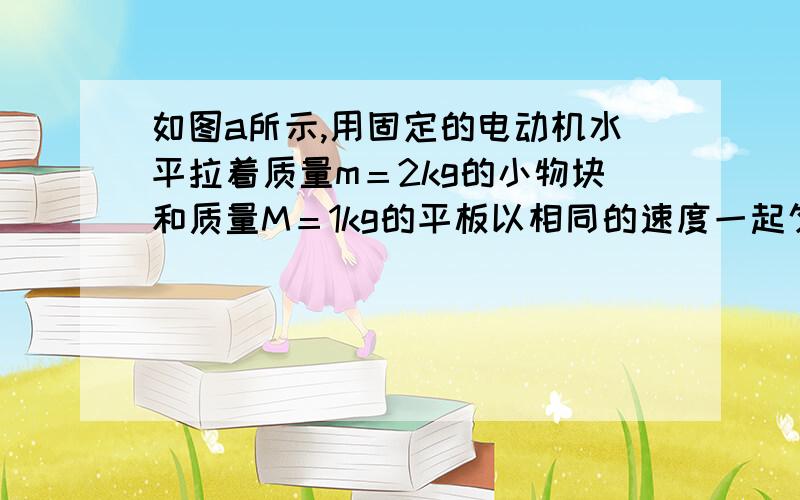 如图a所示,用固定的电动机水平拉着质量m＝2kg的小物块和质量M＝1kg的平板以相同的速度一起匀速向右运动,物块位于平板左侧,可视为质点.在平板的右侧一定距离处有台阶阻挡,平板撞上后会