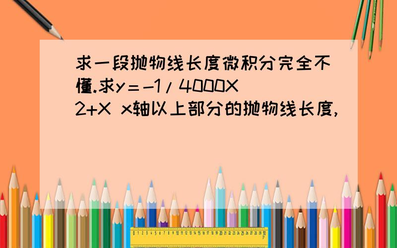 求一段抛物线长度微积分完全不懂.求y＝-1/4000X^2+X x轴以上部分的抛物线长度,