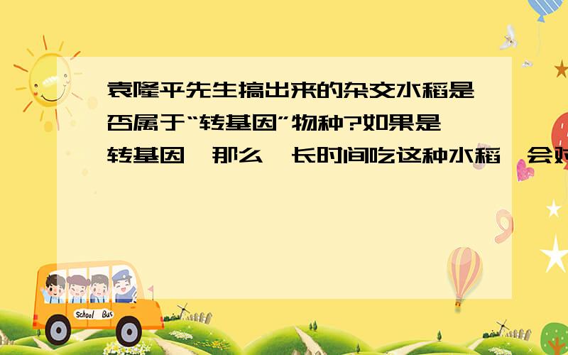 袁隆平先生搞出来的杂交水稻是否属于“转基因”物种?如果是转基因,那么,长时间吃这种水稻,会对人的体质（比如身体抵抗力）、智力、生育能力产生影响吗?会影响到下一代的素质吗?转基