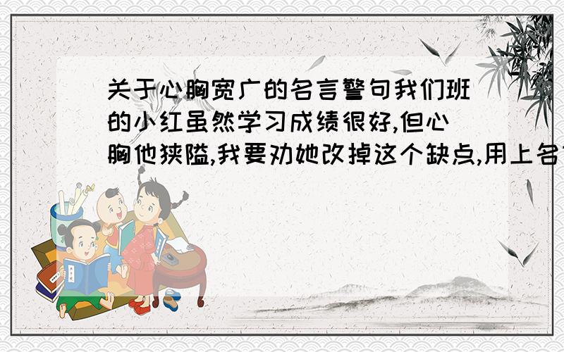 关于心胸宽广的名言警句我们班的小红虽然学习成绩很好,但心胸他狭隘,我要劝她改掉这个缺点,用上名言佳句,应该用哪一句