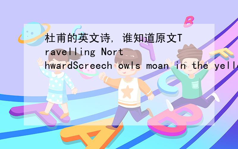 杜甫的英文诗, 谁知道原文Travelling NorthwardScreech owls moan in the yellowingmulberry trees. field mice scurry,preparing their hols for winter.Midnight, we cross an old battlefield.the moonlight shines on cold white bones.