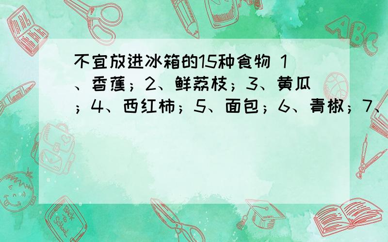 不宜放进冰箱的15种食物 1、香蕉；2、鲜荔枝；3、黄瓜；4、西红柿；5、面包；6、青椒；7、火腿；8、巧克力jhghj