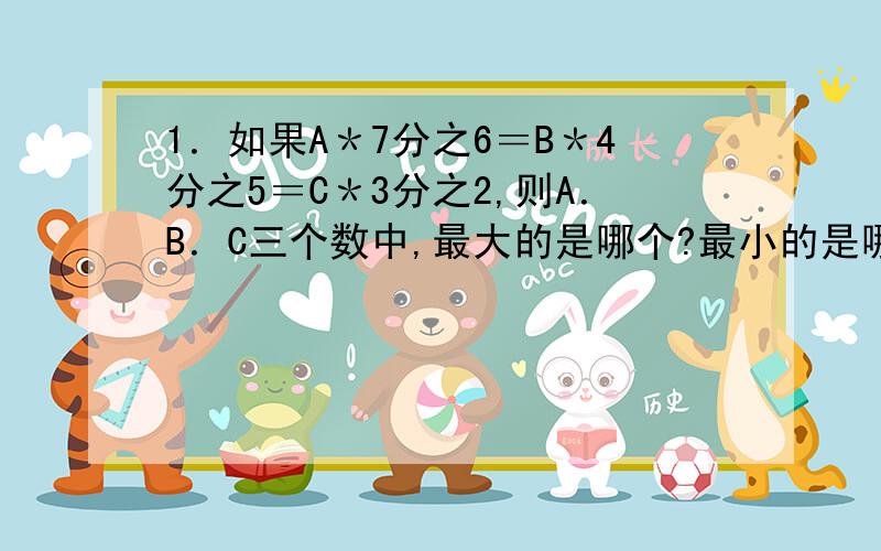 1．如果A＊7分之6＝B＊4分之5＝C＊3分之2,则A．B．C三个数中,最大的是哪个?最小的是哪个?（＊是乘号）2．唐僧．孙悟空师徒4人去西天取经,经过一处桃园．桃园主人共摘了24个桃款待他们,孙