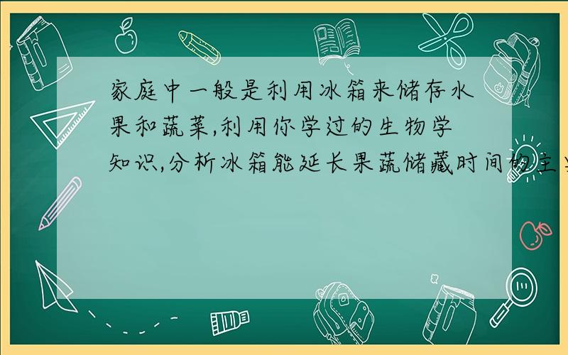 家庭中一般是利用冰箱来储存水果和蔬菜,利用你学过的生物学知识,分析冰箱能延长果蔬储藏时间的主要原因A.降低果蔬水分含量,加快呼吸作用 B.降低了环境的温度,减缓呼吸作用C.降低了环