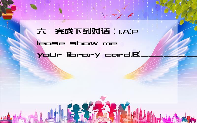 六、完成下列对话：1.A:Please show me your library card.B:__________________________________2.A:Please be quiet.B:__________________________________3.A:__________________________________B:Go straight on and turn left at the secoud crossing.4.