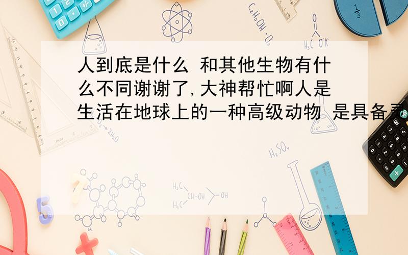 人到底是什么 和其他生物有什么不同谢谢了,大神帮忙啊人是生活在地球上的一种高级动物 是具备灵活的头脑 和灵敏的身体的生物