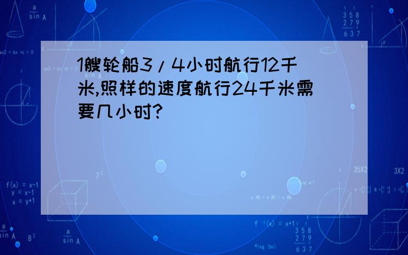 1艘轮船3/4小时航行12千米,照样的速度航行24千米需要几小时?