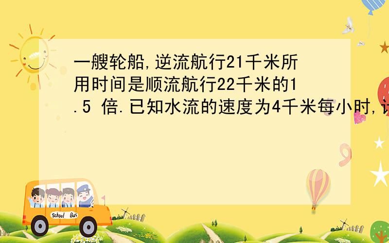 一艘轮船,逆流航行21千米所用时间是顺流航行22千米的1.5 倍.已知水流的速度为4千米每小时,计算轮船在静水中的速度