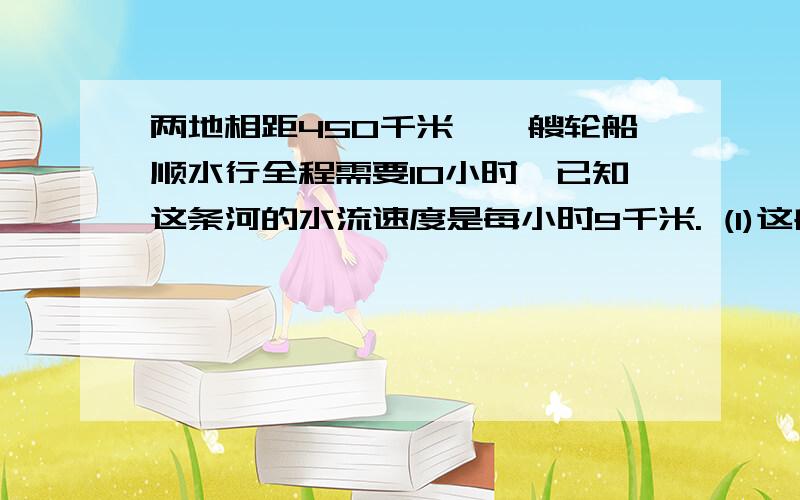 两地相距450千米,一艘轮船顺水行全程需要10小时,已知这条河的水流速度是每小时9千米. (1)这艘船在静水中的速度是每小时多少千米? ((2)如果沿原路返回,需要几小时?(3)这艘船往返两地的平均