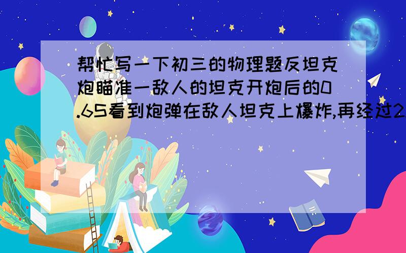 帮忙写一下初三的物理题反坦克炮瞄准一敌人的坦克开炮后的0.6S看到炮弹在敌人坦克上爆炸,再经过2.1S才听到爆炸声,若当时的声速为340米每秒,则反坦克炮距敌人坦克多远?炮弹飞行速度为多