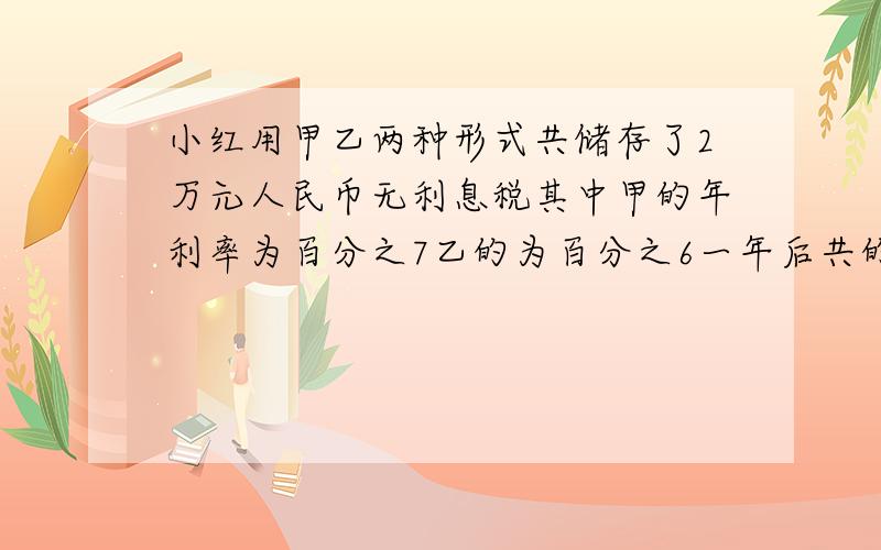 小红用甲乙两种形式共储存了2万元人民币无利息税其中甲的年利率为百分之7乙的为百分之6一年后共的21280 各