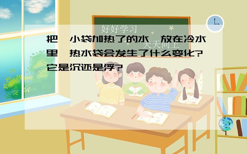 把一小袋加热了的水,放在冷水里,热水袋会发生了什么变化?它是沉还是浮?