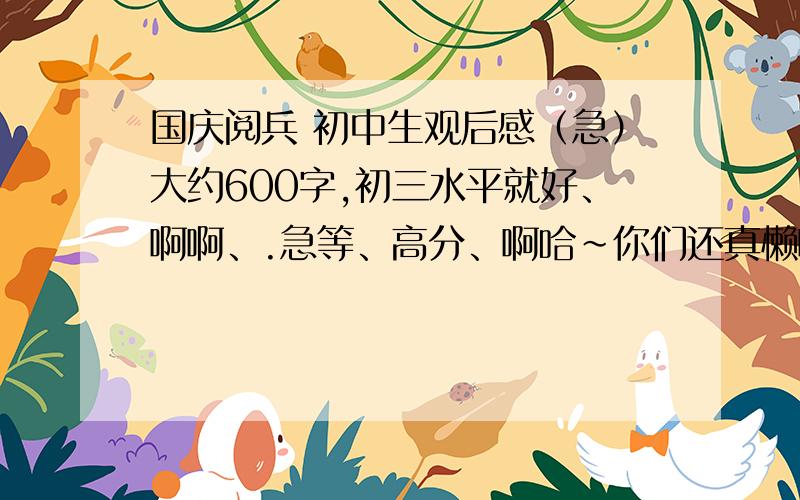 国庆阅兵 初中生观后感（急）大约600字,初三水平就好、啊啊、.急等、高分、啊哈~你们还真懒啊啊、= =、= =、怎么这样？