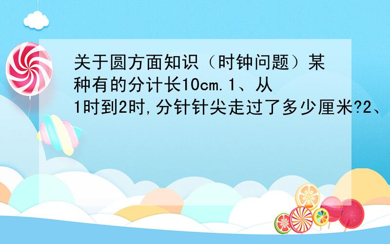 关于圆方面知识（时钟问题）某种有的分计长10cm.1、从1时到2时,分针针尖走过了多少厘米?2、从1时到2时,分针扫过的面积是多少玉方厘米?