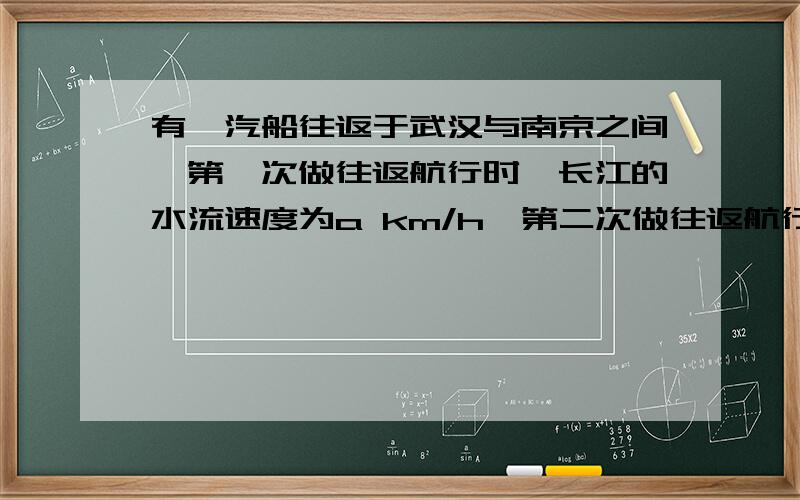 有一汽船往返于武汉与南京之间,第一次做往返航行时,长江的水流速度为a km/h,第二次做往返航行时,正遇上长江发大水,水流速度为b km/h(b>a),已知该船在两次航行中,静水速度相同,问该船两次往