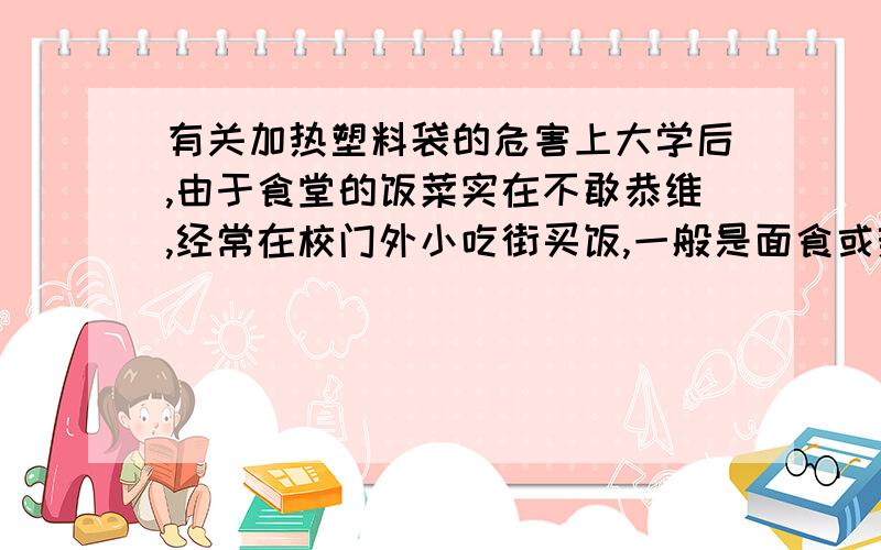 有关加热塑料袋的危害上大学后,由于食堂的饭菜实在不敢恭维,经常在校门外小吃街买饭,一般是面食或热菜,买面食时,面条出锅就直接盛在塑料袋里了,所以问一下,加热后的塑料袋对身体有什