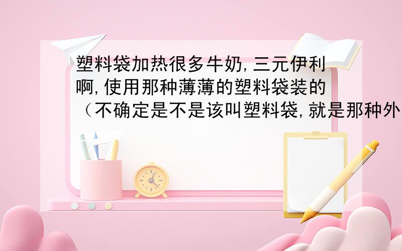 塑料袋加热很多牛奶,三元伊利啊,使用那种薄薄的塑料袋装的（不确定是不是该叫塑料袋,就是那种外面印字、反面是黑色的）,请问这种包装可以直接连袋子放到开水里加热么?）安全温度大