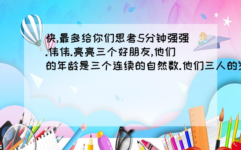 快,最多给你们思考5分钟强强.伟伟.亮亮三个好朋友,他们的年龄是三个连续的自然数.他们三人的岁数相乘得504,猜猜他们三人各是多少岁?