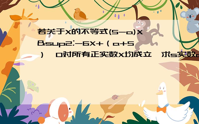 若关于X的不等式(5-a)X²-6X+（a+5）≥0对所有正实数X均成立,求s实数a的集合.（希望各位大大能给出详细的解题步骤）