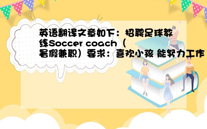 英语翻译文章如下：招聘足球教练Soccer coach（暑假兼职）要求：喜欢小孩 能努力工作 会讲英语 擅长足球 喜欢和人交谈 联系电话：555-3935联系人：Smith先生