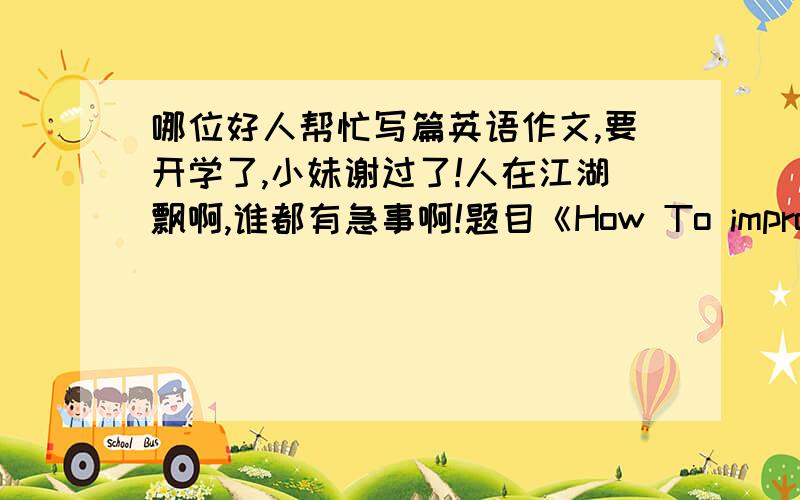 哪位好人帮忙写篇英语作文,要开学了,小妹谢过了!人在江湖飘啊,谁都有急事啊!题目《How To improve your Engish》