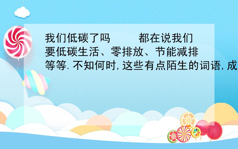 我们低碳了吗 　　都在说我们要低碳生活、零排放、节能减排等等.不知何时,这些有点陌生的词语,成了流行语.明白不明白的人,有意无意地在说这个词.生怕我们不低碳,而对别人不好,对自己