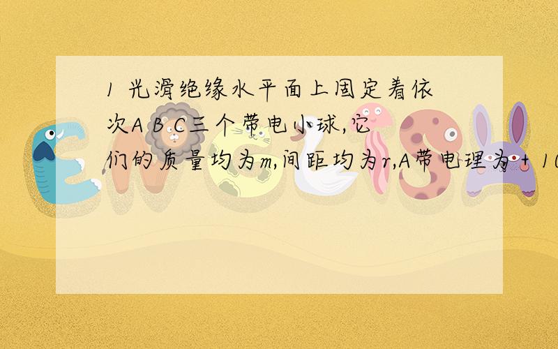 1 光滑绝缘水平面上固定着依次A B C三个带电小球,它们的质量均为m,间距均为r,A带电理为＋10q,B带电量为+q,若小球C上加一个水平向右的恒力,欲使A B C始终保持r的间距运动．则 1 C球的电性和电