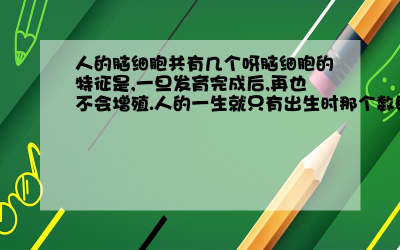 人的脑细胞共有几个呀脑细胞的特征是,一旦发育完成后,再也不会增殖.人的一生就只有出生时那个数目的脑细胞可供利用,大约120亿个.骨骼、肝脏、肌肉等其它器官或组织损伤后可因细胞分