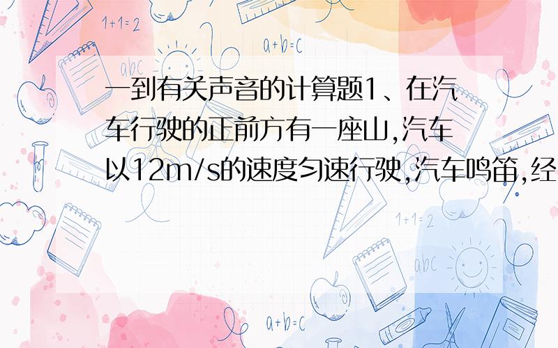 一到有关声音的计算题1、在汽车行驶的正前方有一座山,汽车以12m/s的速度匀速行驶,汽车鸣笛,经2s后,司机听到回声,此时汽车距山多远?（V＝340m/s).