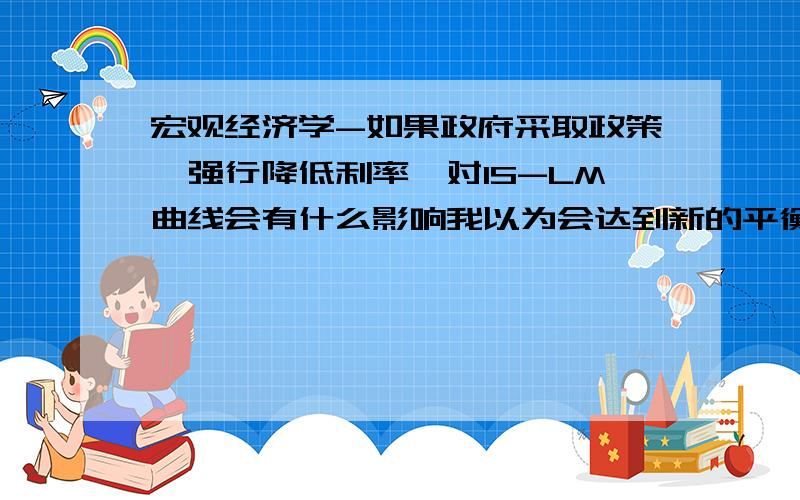 宏观经济学-如果政府采取政策,强行降低利率,对IS-LM曲线会有什么影响我以为会达到新的平衡,既均衡点在原来的IS曲线上移动,但答案却是IS曲线向右平移,我迷糊了