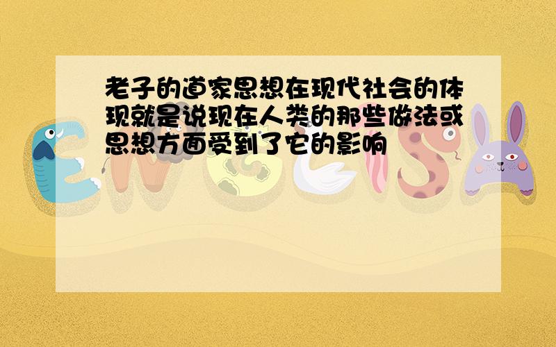 老子的道家思想在现代社会的体现就是说现在人类的那些做法或思想方面受到了它的影响