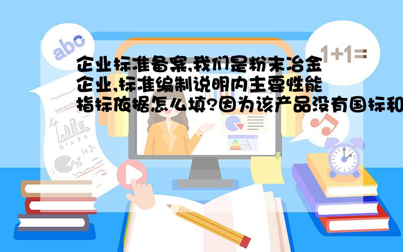 企业标准备案,我们是粉末冶金企业,标准编制说明内主要性能指标依据怎么填?因为该产品没有国标和行标,对产品的化学成分和和物理力学性能制订了要求,物理力学性能是试验所得,但是化学