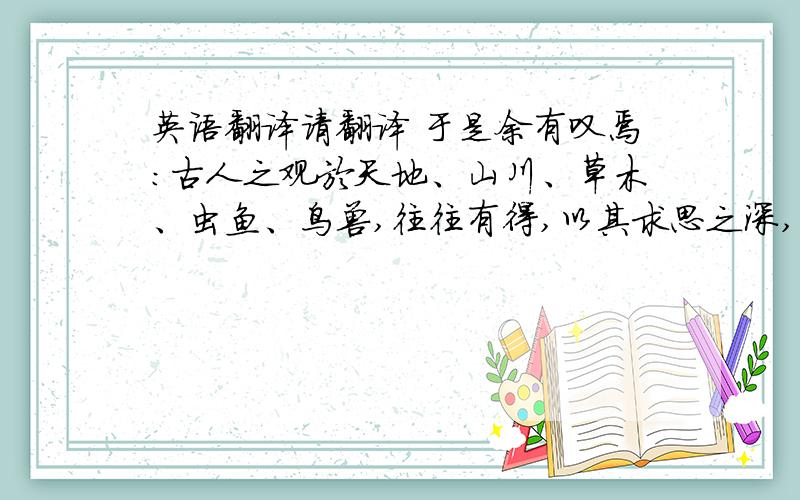 英语翻译请翻译 于是余有叹焉：古人之观於天地、山川、草木、虫鱼、鸟兽,往往有得,以其求思之深,而无不在也.夫夷以近,则游者众；险以远,则至者少.而世之奇伟、瑰怪、非常之观,常在於