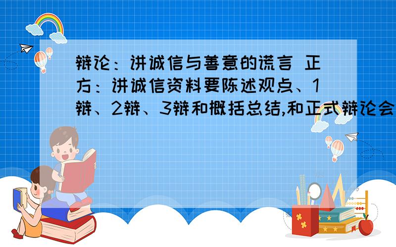 辩论：讲诚信与善意的谎言 正方：讲诚信资料要陈述观点、1辩、2辩、3辩和概括总结,和正式辩论会一样最好再加一些事例证明,最好能把人物角色写在话前面,看得清楚 .我主要要陈述观点的