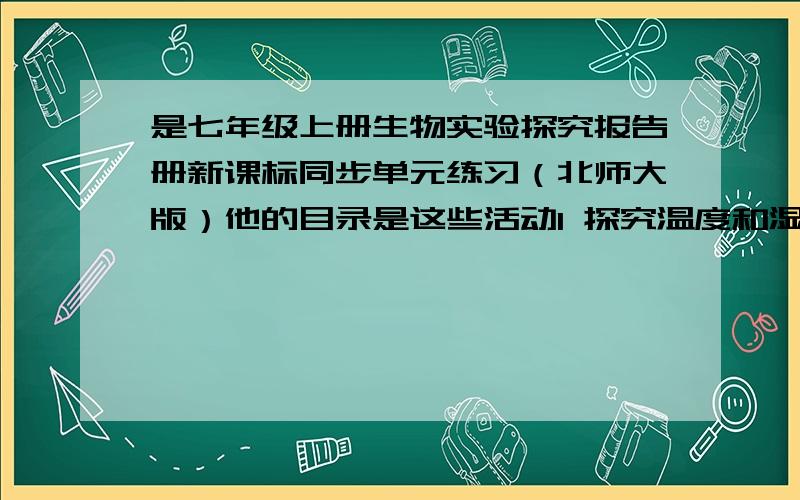 是七年级上册生物实验探究报告册新课标同步单元练习（北师大版）他的目录是这些活动1 探究温度和湿度对霉菌生长的影响活动2 测量不同植被坏境的空气温度和湿度活动3 探究影响鼠妇分