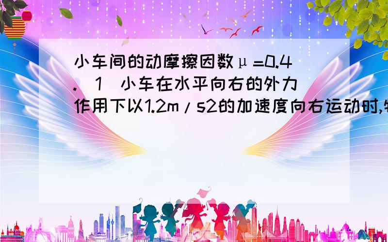 小车间的动摩擦因数μ=0.4.（1）小车在水平向右的外力作用下以1.2m/s2的加速度向右运动时,物块受摩擦力多大(2)欲使小车产生5m/s的加速度,需给小车多大的水平拉力（3）若小车长L=1.4m,静止时