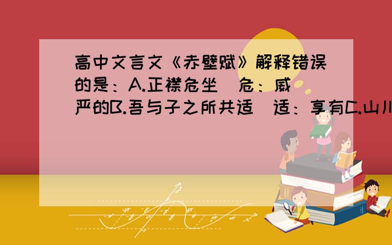 高中文言文《赤壁赋》解释错误的是：A.正襟危坐  危：威严的B.吾与子之所共适  适：享有C.山川相缪  缪：盘绕D.渔樵与江渚之上   渚：江边