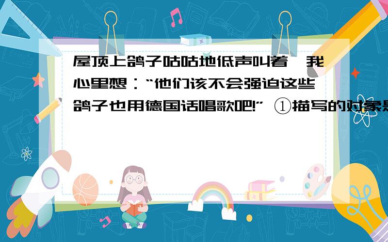 屋顶上鸽子咕咕地低声叫着,我心里想：“他们该不会强迫这些鸽子也用德国话唱歌吧!” ①描写的对象是___________________________________________.